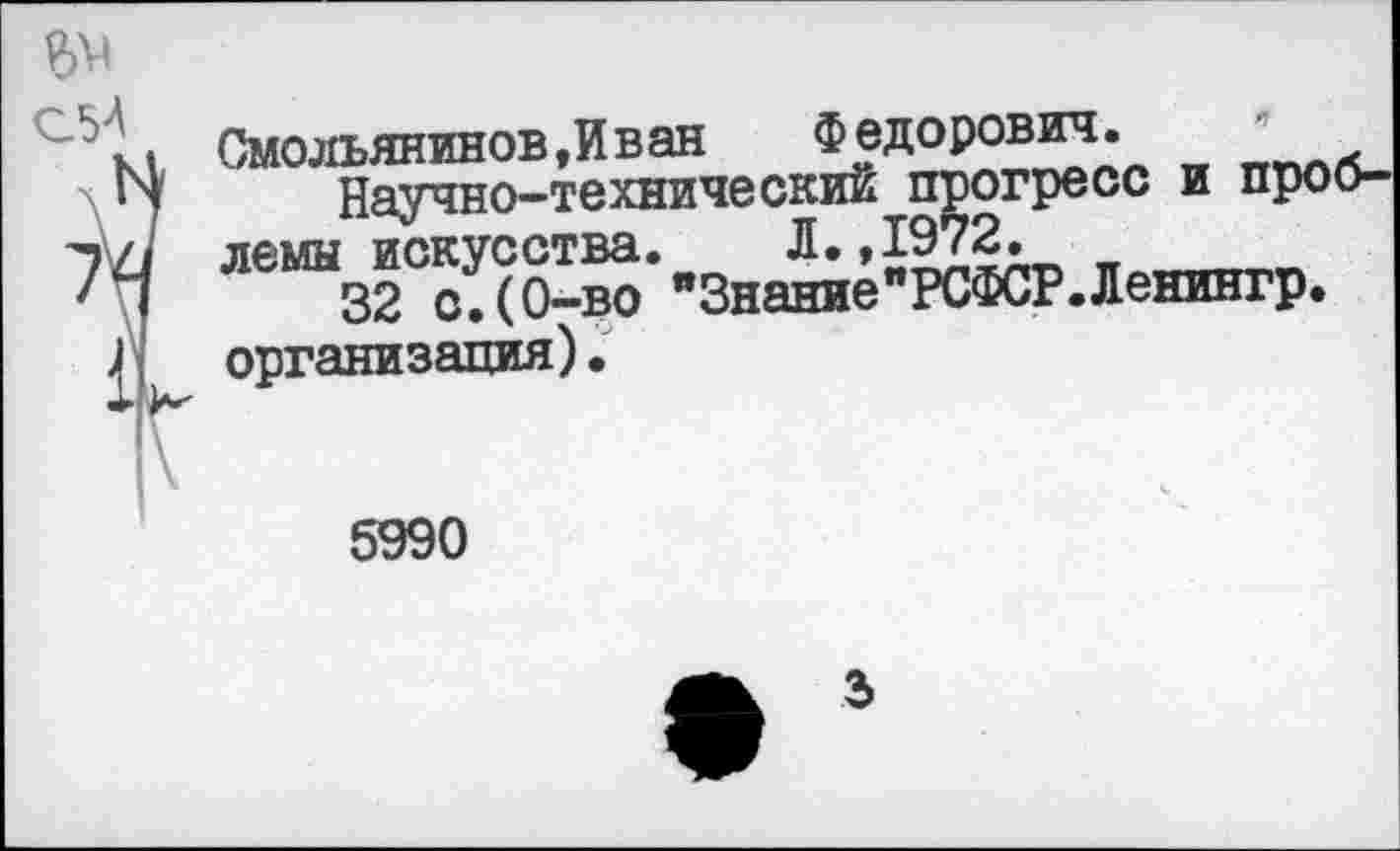 ﻿Смольянинов,И ван	Федорович.
Научно-технический прогресс и проблемы искусства. Л.,1972. *
32 с.(0-во "Знание"РСФСР.Ленингр. организация).
5990